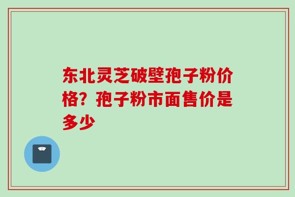 东北灵芝破壁孢子粉价格？孢子粉市面售价是多少