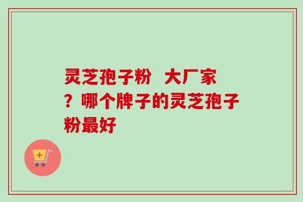 灵芝孢子粉 大厂家?哪个牌子的灵芝孢子粉好 灵芝孢子粉 大厂家?哪个牌子的灵芝孢子粉好
