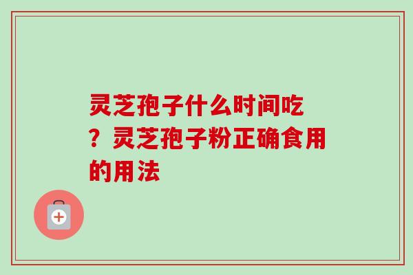 灵芝孢子什么时间吃 ?灵芝孢子粉正确食用的用法 灵芝孢子什么时间吃 ?灵芝孢子粉正确食用的用法