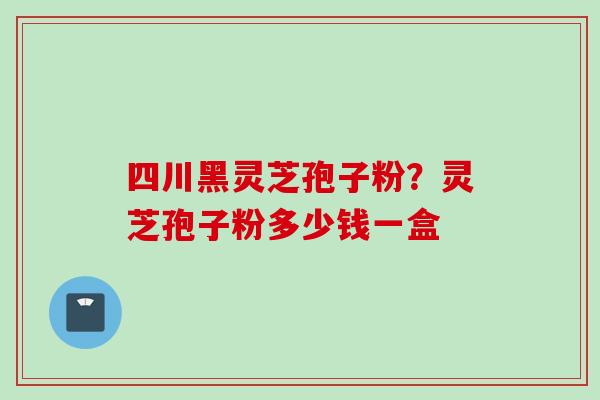 四川黑灵芝孢子粉?灵芝孢子粉多少钱一盒 四川黑灵芝孢子粉?灵芝孢子粉多少钱一盒