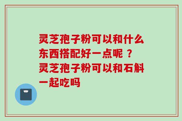 灵芝孢子粉可以和什么东西搭配好一点呢 ?灵芝孢子粉可以和石斛一起吃吗 灵芝孢子粉可以和什么东西搭配好一点呢 ?灵芝孢子粉可以和石斛一起吃吗