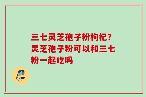 三七灵芝孢子粉枸杞？灵芝孢子粉可以和三七粉一起吃吗