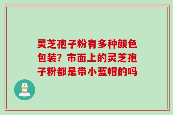 灵芝孢子粉有多种颜色包装?市面上的灵芝孢子粉都是带小蓝帽的吗 灵芝孢子粉有多种颜色包装?市面上的灵芝孢子粉都是带小蓝帽的吗