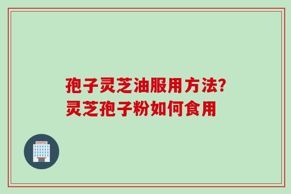 孢子灵芝油服用方法?灵芝孢子粉如何食用 孢子灵芝油服用方法?灵芝孢子粉如何食用