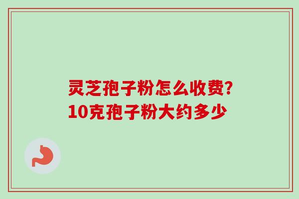 灵芝孢子粉怎么收费?10克孢子粉大约多少 灵芝孢子粉怎么收费?10克孢子粉大约多少