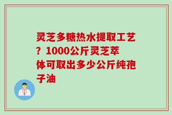 灵芝多糖热水提取工艺？1000公斤灵芝萃体可取出多少公斤纯孢子油