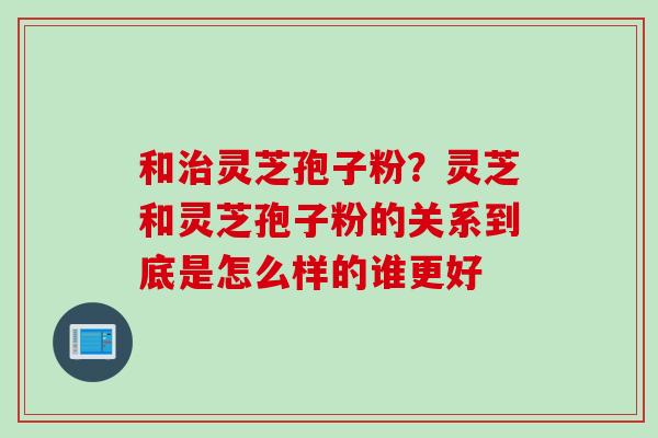 和灵芝孢子粉？灵芝和灵芝孢子粉的关系到底是怎么样的谁更好