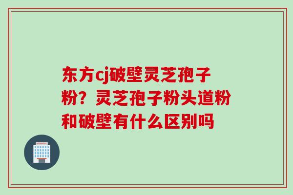 东方cj破壁灵芝孢子粉？灵芝孢子粉头道粉和破壁有什么区别吗