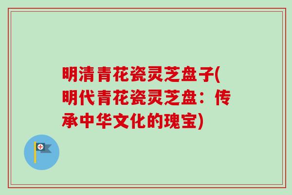 明清青花瓷灵芝盘子(明代青花瓷灵芝盘：传承中华文化的瑰宝)