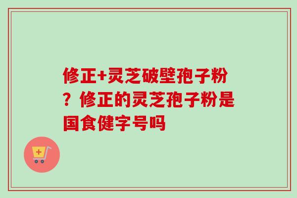 修正+灵芝破壁孢子粉?修正的灵芝孢子粉是国食健字号吗 修正+灵芝破壁孢子粉?修正的灵芝孢子粉是国食健字号吗