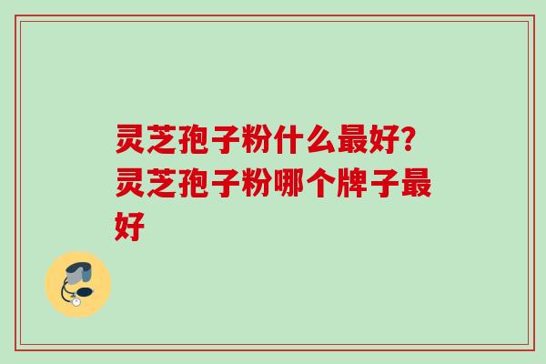 灵芝孢子粉什么好?灵芝孢子粉哪个牌子好 灵芝孢子粉什么好?灵芝孢子粉哪个牌子好