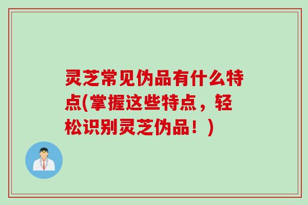 灵芝常见伪品有什么特点(掌握这些特点，轻松识别灵芝伪品！)