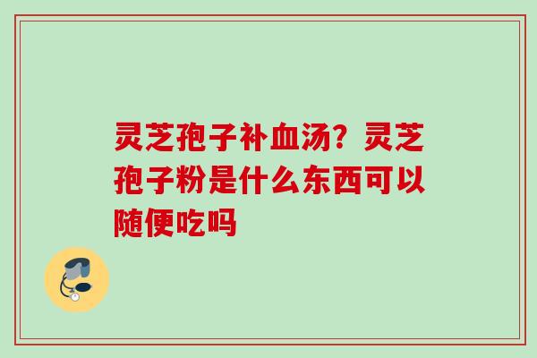 灵芝孢子补血汤？灵芝孢子粉是什么东西可以随便吃吗