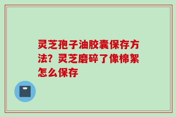 灵芝孢子油胶囊保存方法？灵芝磨碎了像棉絮怎么保存