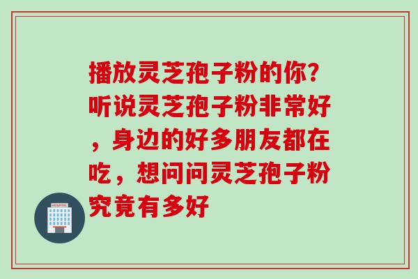 播放灵芝孢子粉的你？听说灵芝孢子粉非常好，身边的好多朋友都在吃，想问问灵芝孢子粉究竟有多好