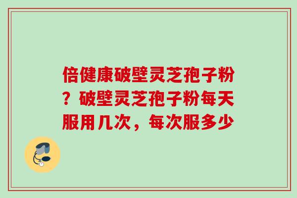 倍健康破壁灵芝孢子粉？破壁灵芝孢子粉每天服用几次，每次服多少