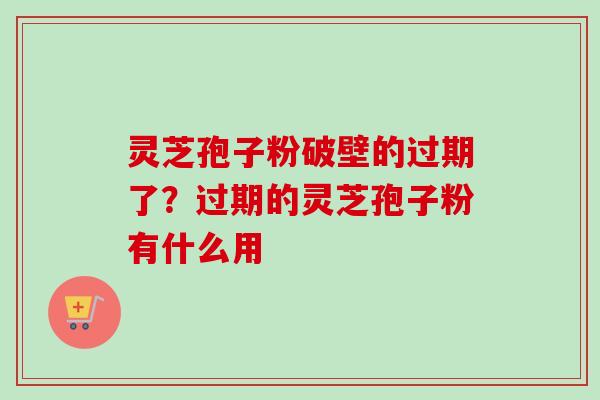灵芝孢子粉破壁的过期了？过期的灵芝孢子粉有什么用