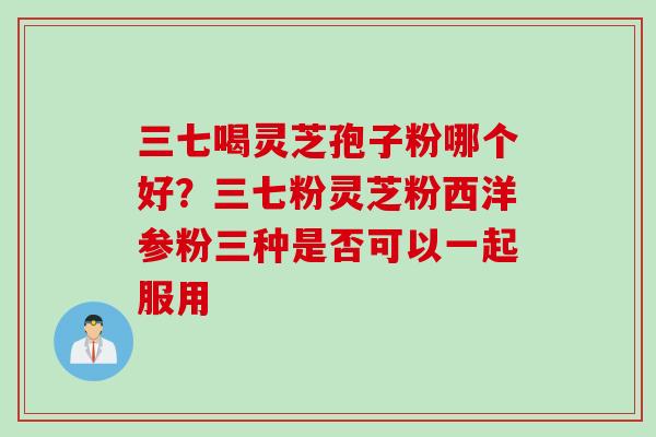 三七喝灵芝孢子粉哪个好？三七粉灵芝粉西洋参粉三种是否可以一起服用