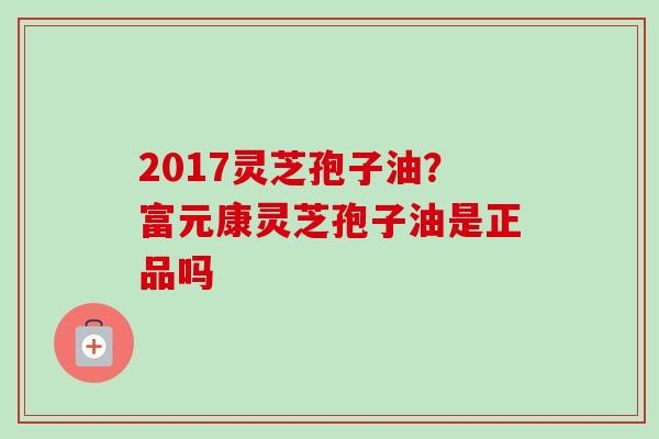 2017灵芝孢子油？富元康灵芝孢子油是正品吗