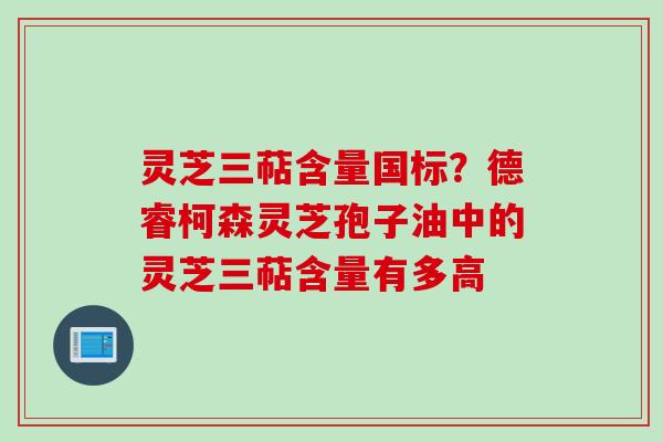 灵芝三萜含量国标？德睿柯森灵芝孢子油中的灵芝三萜含量有多高