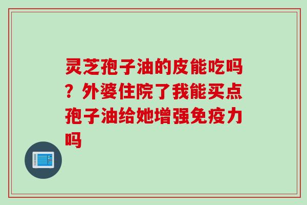 灵芝孢子油的皮能吃吗？外婆住院了我能买点孢子油给她增强免疫力吗