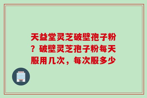 天益堂灵芝破壁孢子粉?破壁灵芝孢子粉每天服用几次,每次服多少 天益堂灵芝破壁孢子粉?破壁灵芝孢子粉每天服用几次,每次服多少