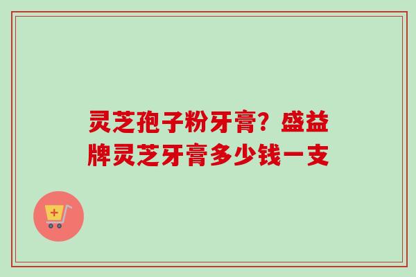 灵芝孢子粉牙膏？盛益牌灵芝牙膏多少钱一支