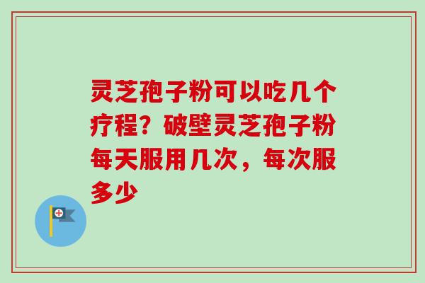 灵芝孢子粉可以吃几个疗程？破壁灵芝孢子粉每天服用几次，每次服多少