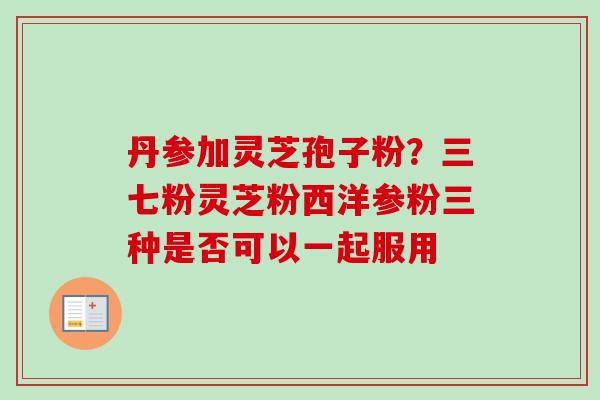 丹参加灵芝孢子粉？三七粉灵芝粉西洋参粉三种是否可以一起服用