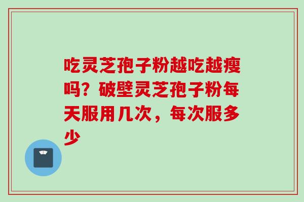 吃灵芝孢子粉越吃越瘦吗？破壁灵芝孢子粉每天服用几次，每次服多少
