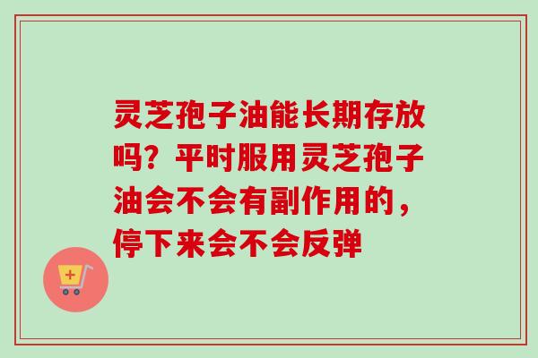灵芝孢子油能长期存放吗？平时服用灵芝孢子油会不会有副作用的，停下来会不会反弹