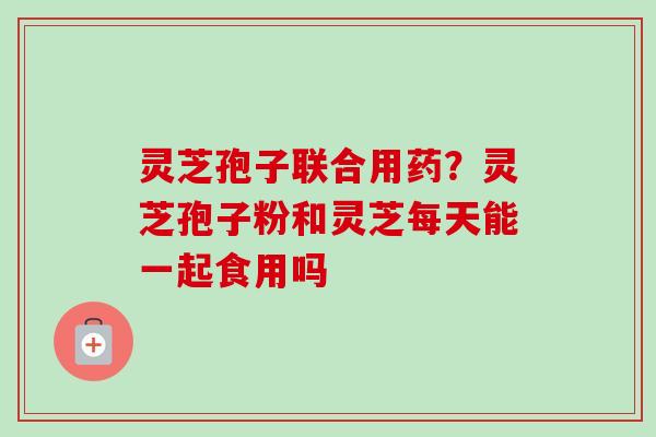 灵芝孢子联合用药？灵芝孢子粉和灵芝每天能一起食用吗