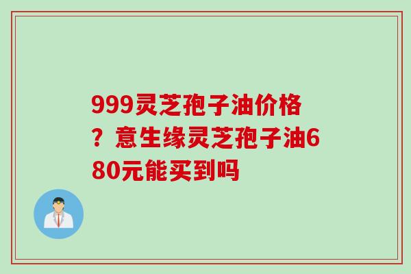 999灵芝孢子油价格？意生缘灵芝孢子油680元能买到吗