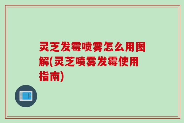 灵芝发霉喷雾怎么用图解(灵芝喷雾发霉使用指南)