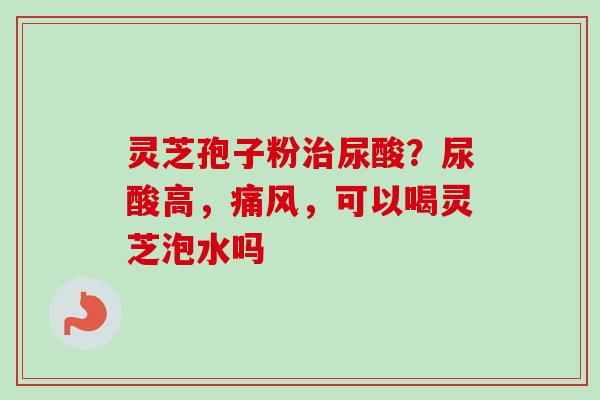 灵芝孢子粉治尿酸？尿酸高，痛风，可以喝灵芝泡水吗