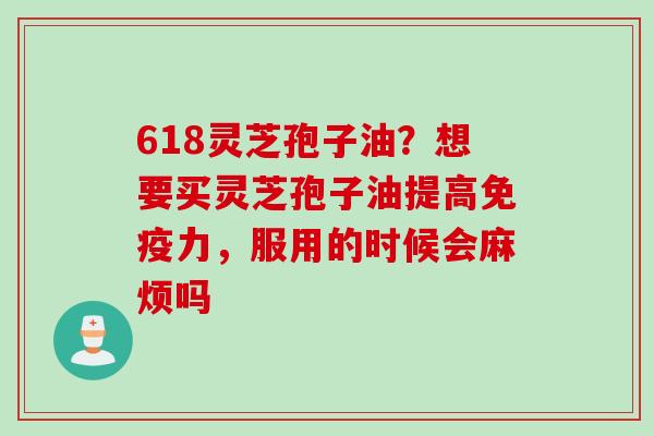 618灵芝孢子油？想要买灵芝孢子油提高免疫力，服用的时候会麻烦吗