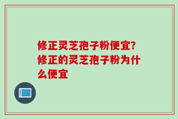 修正灵芝孢子粉便宜？修正的灵芝孢子粉为什么便宜