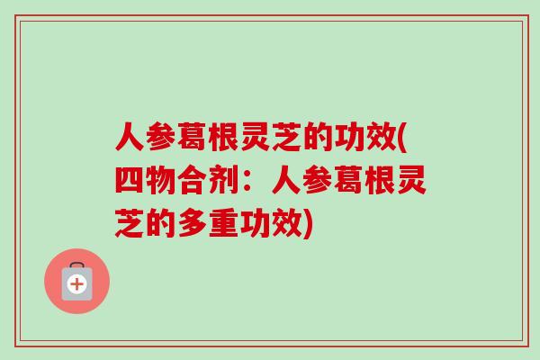 人参葛根灵芝的功效(四物合剂:人参葛根灵芝的多重功效) 人参葛根灵芝的功效(四物合剂:人参葛根灵芝的多重功效)