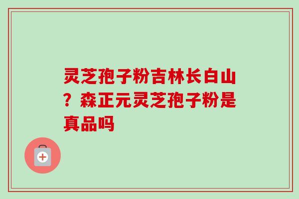 灵芝孢子粉吉林长白山？森正元灵芝孢子粉是真品吗
