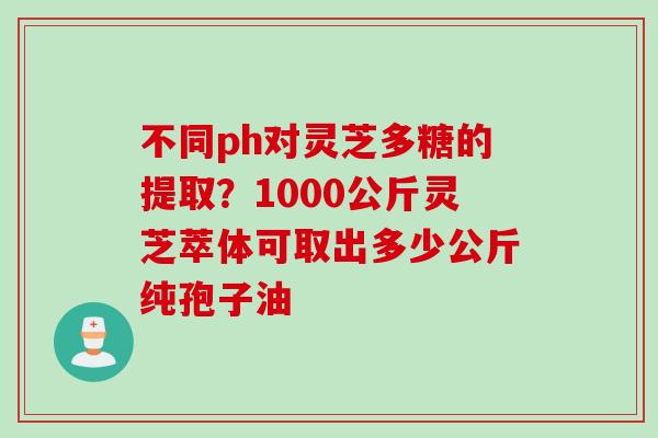 不同ph对灵芝多糖的提取?1000公斤灵芝萃体可取出多少公斤纯孢子油 不同ph对灵芝多糖的提取?1000公斤灵芝萃体可取出多少公斤纯孢子油