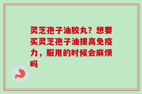 灵芝孢子油胶丸？想要买灵芝孢子油提高免疫力，服用的时候会麻烦吗