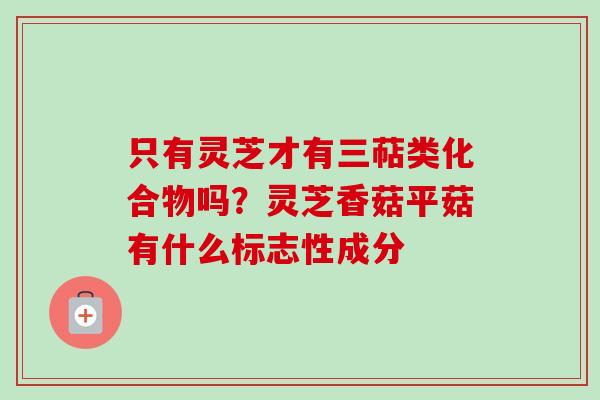 只有灵芝才有三萜类化合物吗？灵芝香菇平菇有什么标志性成分