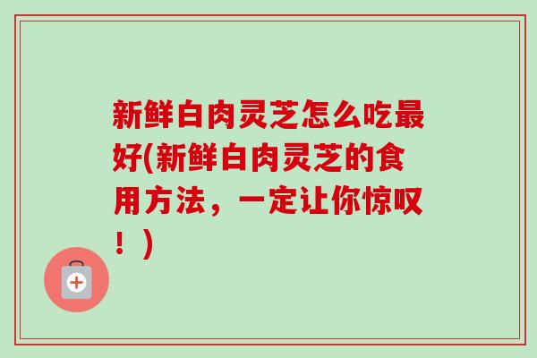 新鲜白肉灵芝怎么吃最好(新鲜白肉灵芝的食用方法，一定让你惊叹！)