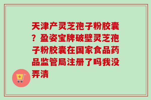 天津产灵芝孢子粉胶囊？盈姿宝牌破壁灵芝孢子粉胶囊在国家食品药品监管局注册了吗我没弄清