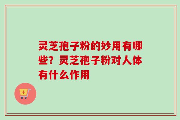 灵芝孢子粉的妙用有哪些？灵芝孢子粉对人体有什么作用