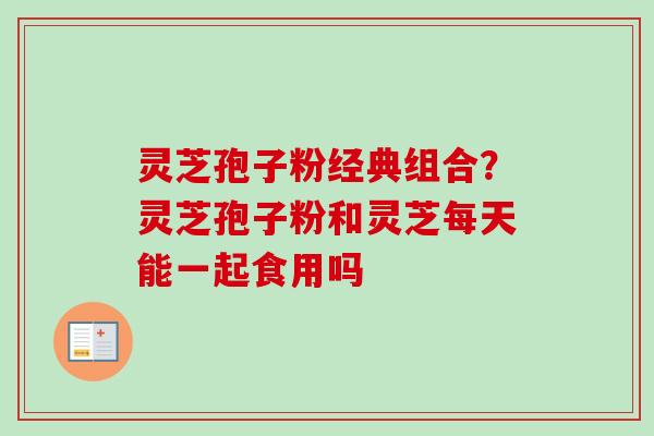 灵芝孢子粉经典组合？灵芝孢子粉和灵芝每天能一起食用吗