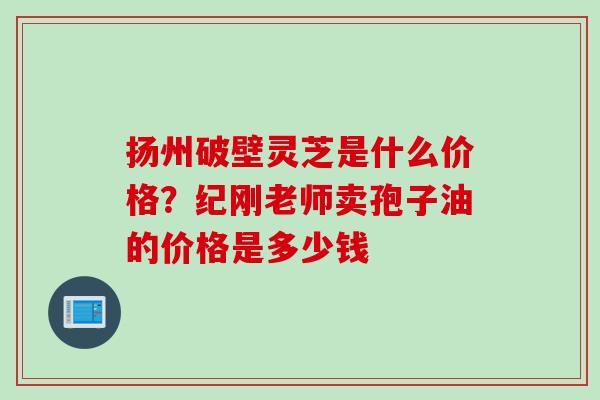 扬州破壁灵芝是什么价格？纪刚老师卖孢子油的价格是多少钱