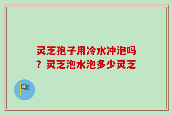 灵芝孢子用冷水冲泡吗？灵芝泡水泡多少灵芝