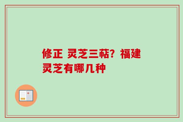 修正 灵芝三萜？福建灵芝有哪几种