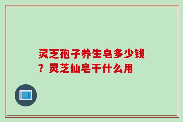 灵芝孢子养生皂多少钱？灵芝仙皂干什么用